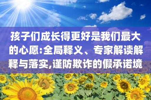 孩子們成長(zhǎng)得更好是我們最大的心愿:全局釋義、專家解讀解釋與落實(shí),謹(jǐn)防欺詐的假承諾境
