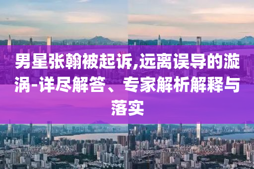 男星張翰被起訴,遠離誤導的漩渦-詳盡解答、專家解析解釋與落實