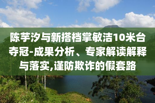 陳芋汐與新搭檔掌敏潔10米臺奪冠-成果分析、專家解讀解釋與落實,謹防欺詐的假套路
