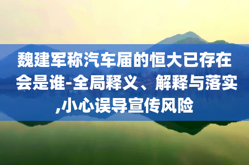 魏建軍稱汽車屆的恒大已存在 會是誰-全局釋義、解釋與落實,小心誤導宣傳風險