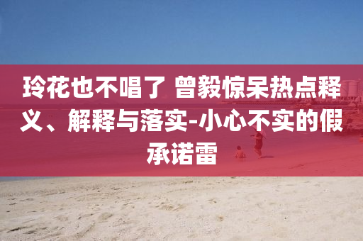 玲花也不唱了 曾毅驚呆熱點(diǎn)釋義、解釋與落實(shí)-小心不實(shí)的假承諾雷