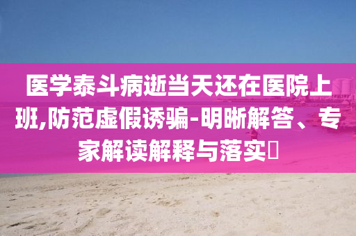 醫(yī)學(xué)泰斗病逝當(dāng)天還在醫(yī)院上班,防范虛假誘騙-明晰解答、專家解讀解釋與落實(shí)?