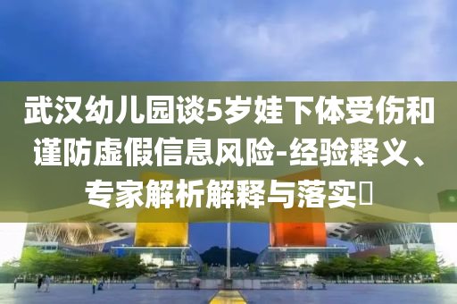 武漢幼兒園談5歲娃下體受傷和謹(jǐn)防虛假信息風(fēng)險(xiǎn)-經(jīng)驗(yàn)釋義、專家解析解釋與落實(shí)?