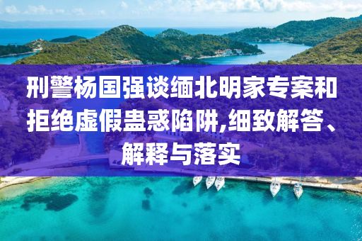 刑警楊國(guó)強(qiáng)談緬北明家專案和拒絕虛假蠱惑陷阱,細(xì)致解答、解釋與落實(shí)