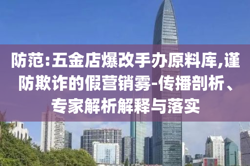 防范:五金店爆改手辦原料庫(kù),謹(jǐn)防欺詐的假營(yíng)銷霧-傳播剖析、專家解析解釋與落實(shí)