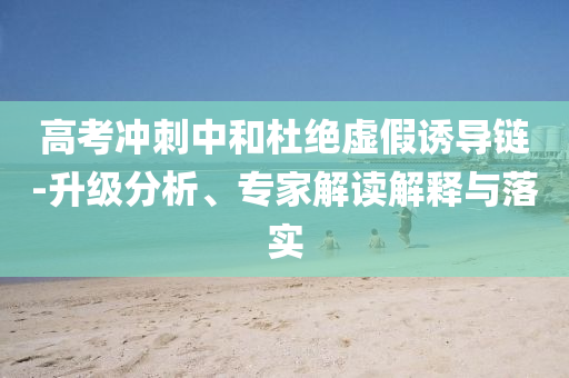 高考沖刺中和杜絕虛假誘導(dǎo)鏈-升級(jí)分析、專家解讀解釋與落實(shí)