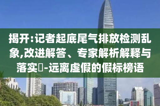 揭開:記者起底尾氣排放檢測亂象,改進解答、專家解析解釋與落實?-遠離虛假的假標榜語