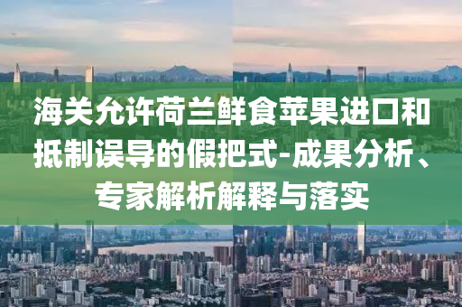 海關允許荷蘭鮮食蘋果進口和抵制誤導的假把式-成果分析、專家解析解釋與落實
