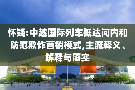 懷疑:中越國際列車抵達河內(nèi)和防范欺詐營銷模式,主流釋義、解釋與落實