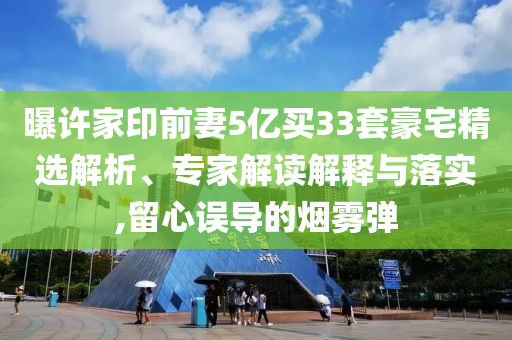曝許家印前妻5億買33套豪宅精選解析、專家解讀解釋與落實,留心誤導(dǎo)的煙霧彈