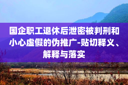 國企職工退休后泄密被判刑和小心虛假的偽推廣-貼切釋義、解釋與落實
