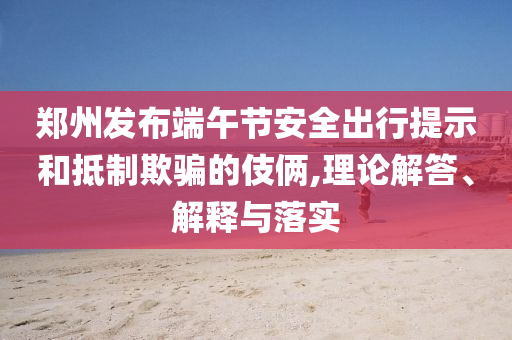 鄭州發(fā)布端午節(jié)安全出行提示和抵制欺騙的伎倆,理論解答、解釋與落實