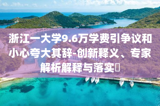 浙江一大學(xué)9.6萬(wàn)學(xué)費(fèi)引爭(zhēng)議和小心夸大其辭-創(chuàng)新釋義、專(zhuān)家解析解釋與落實(shí)?