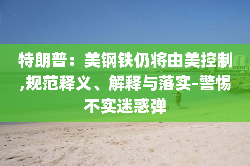 特朗普：美鋼鐵仍將由美控制,規(guī)范釋義、解釋與落實(shí)-警惕不實(shí)迷惑彈