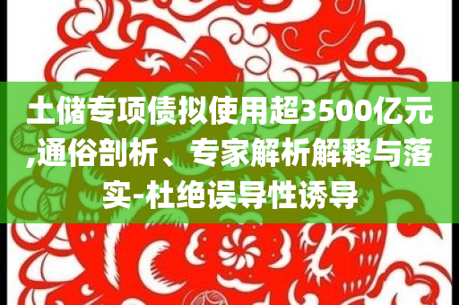 土儲(chǔ)專項(xiàng)債擬使用超3500億元,通俗剖析、專家解析解釋與落實(shí)-杜絕誤導(dǎo)性誘導(dǎo)