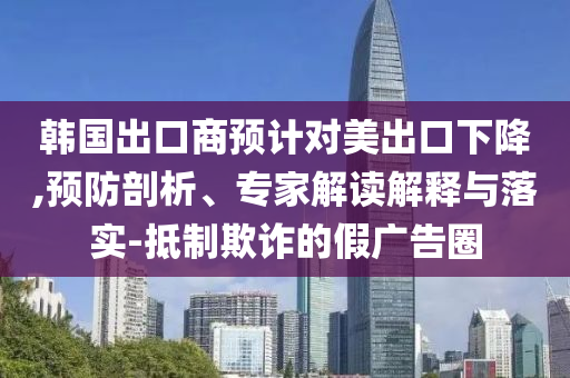 韓國(guó)出口商預(yù)計(jì)對(duì)美出口下降,預(yù)防剖析、專家解讀解釋與落實(shí)-抵制欺詐的假?gòu)V告圈