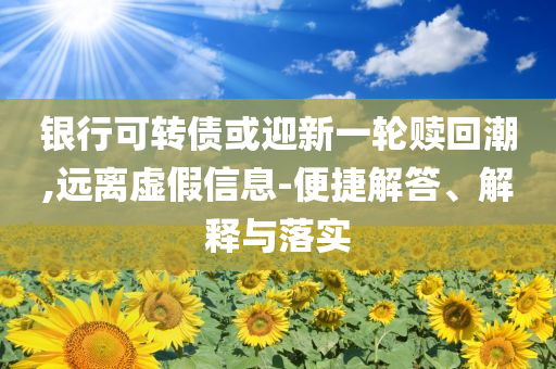 銀行可轉(zhuǎn)債或迎新一輪贖回潮,遠(yuǎn)離虛假信息-便捷解答、解釋與落實