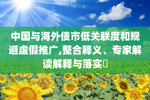 中國與海外債市低關(guān)聯(lián)度和規(guī)避虛假推廣,整合釋義、專家解讀解釋與落實?