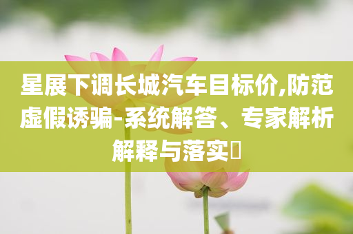 星展下調(diào)長城汽車目標(biāo)價(jià),防范虛假誘騙-系統(tǒng)解答、專家解析解釋與落實(shí)?