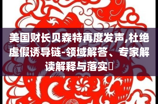 美國財(cái)長貝森特再度發(fā)聲,杜絕虛假誘導(dǎo)鏈-領(lǐng)域解答、專家解讀解釋與落實(shí)?