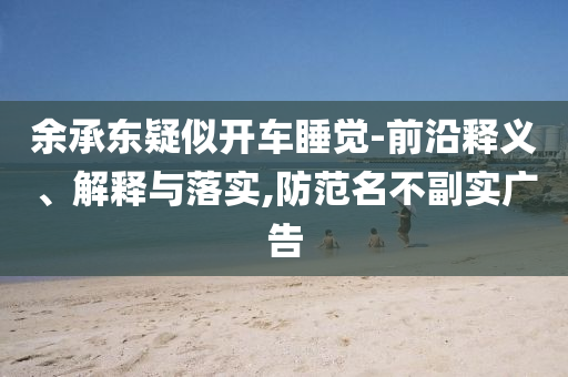余承東疑似開車睡覺-前沿釋義、解釋與落實(shí),防范名不副實(shí)廣告