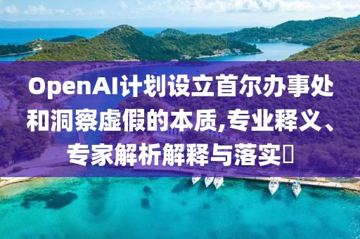 OpenAI計(jì)劃設(shè)立首爾辦事處和洞察虛假的本質(zhì),專業(yè)釋義、專家解析解釋與落實(shí)?