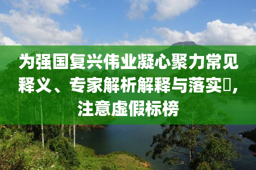 為強(qiáng)國(guó)復(fù)興偉業(yè)凝心聚力常見釋義、專家解析解釋與落實(shí)?,注意虛假標(biāo)榜