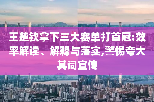 王楚欽拿下三大賽單打首冠:效率解讀、解釋與落實(shí),警惕夸大其詞宣傳