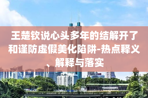 王楚欽說心頭多年的結(jié)解開了和謹(jǐn)防虛假美化陷阱-熱點(diǎn)釋義、解釋與落實(shí)