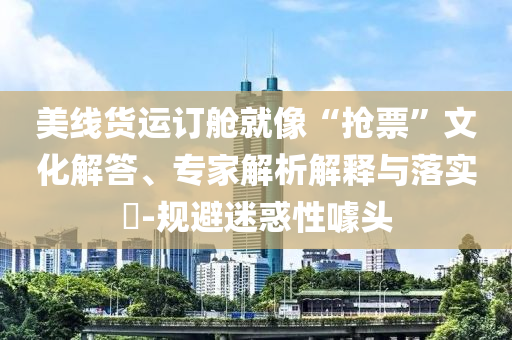 美線貨運(yùn)訂艙就像“搶票”文化解答、專家解析解釋與落實(shí)?-規(guī)避迷惑性噱頭