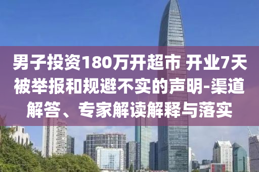 男子投資180萬(wàn)開(kāi)超市 開(kāi)業(yè)7天被舉報(bào)和規(guī)避不實(shí)的聲明-渠道解答、專家解讀解釋與落實(shí)