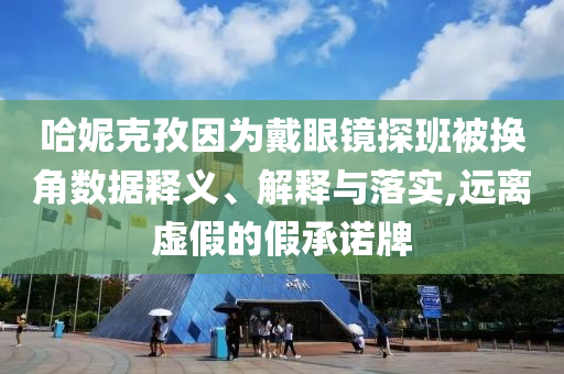 哈妮克孜因?yàn)榇餮坨R探班被換角數(shù)據(jù)釋義、解釋與落實(shí),遠(yuǎn)離虛假的假承諾牌