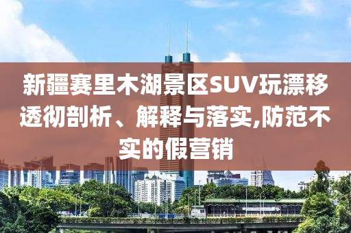 新疆賽里木湖景區(qū)SUV玩漂移透徹剖析、解釋與落實,防范不實的假營銷