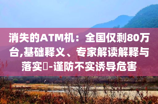 消失的ATM機(jī)：全國僅剩80萬臺,基礎(chǔ)釋義、專家解讀解釋與落實?-謹(jǐn)防不實誘導(dǎo)危害