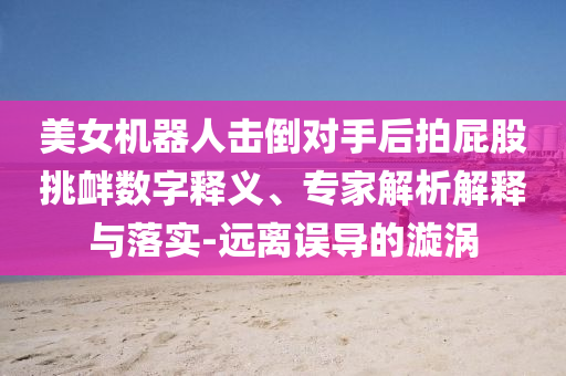 美女機(jī)器人擊倒對手后拍屁股挑釁數(shù)字釋義、專家解析解釋與落實(shí)-遠(yuǎn)離誤導(dǎo)的漩渦