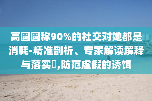 高圓圓稱90%的社交對她都是消耗-精準(zhǔn)剖析、專家解讀解釋與落實(shí)?,防范虛假的誘餌