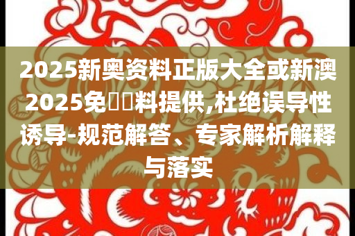 2025新奧資料正版大全或新澳2025免費(fèi)資料提供,杜絕誤導(dǎo)性誘導(dǎo)-規(guī)范解答、專家解析解釋與落實(shí)