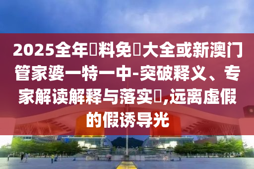 2025全年資料免費(fèi)大全或新澳門管家婆一特一中-突破釋義、專家解讀解釋與落實(shí)?,遠(yuǎn)離虛假的假誘導(dǎo)光