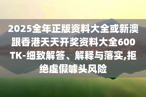 2025全年正版資料大全或新澳跟香港天天開獎資料大全600TK-細(xì)致解答、解釋與落實(shí),拒絕虛假噱頭風(fēng)險
