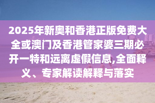2025年新奧和香港正版免費(fèi)大全或澳門及香港管家婆三期必開一特和遠(yuǎn)離虛假信息,全面釋義、專家解讀解釋與落實(shí)