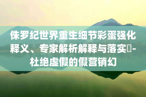 侏羅紀世界重生細節(jié)彩蛋強化釋義、專家解析解釋與落實?-杜絕虛假的假營銷幻