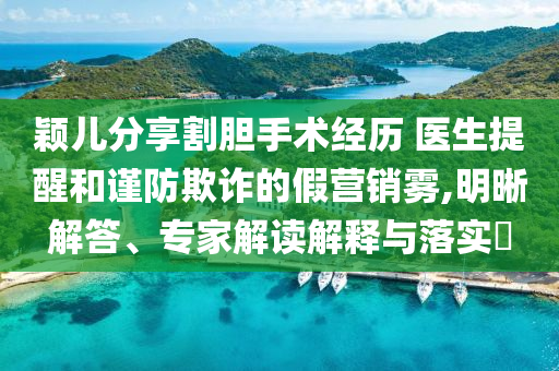 穎兒分享割膽手術(shù)經(jīng)歷 醫(yī)生提醒和謹防欺詐的假營銷霧,明晰解答、專家解讀解釋與落實?