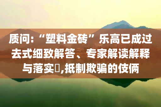 質(zhì)問(wèn):“塑料金磚”樂(lè)高已成過(guò)去式細(xì)致解答、專家解讀解釋與落實(shí)?,抵制欺騙的伎倆