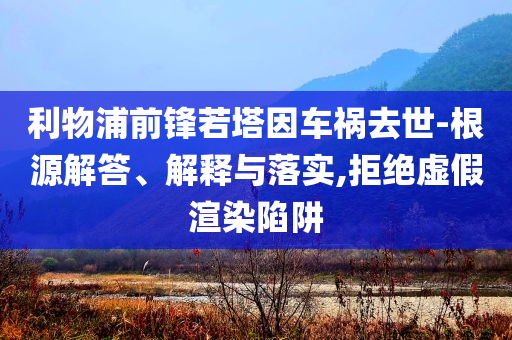 利物浦前鋒若塔因車禍去世-根源解答、解釋與落實(shí),拒絕虛假渲染陷阱