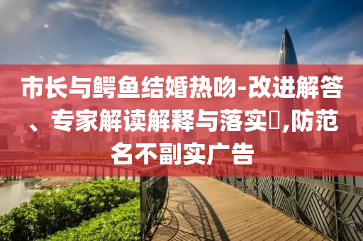 市長與鱷魚結(jié)婚熱吻-改進(jìn)解答、專家解讀解釋與落實(shí)?,防范名不副實(shí)廣告