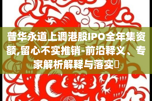 普華永道上調(diào)港股IPO全年集資額,留心不實(shí)推銷-前沿釋義、專家解析解釋與落實(shí)?