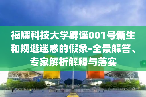 福耀科技大學(xué)辟謠001號新生和規(guī)避迷惑的假象-全景解答、專家解析解釋與落實