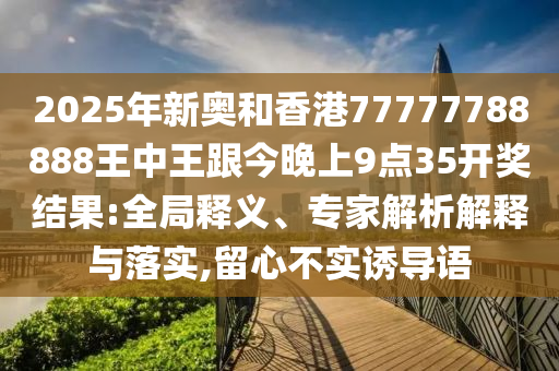 2025年新奧和香港77777788888王中王跟今晚上9點(diǎn)35開獎(jiǎng)結(jié)果:全局釋義、專家解析解釋與落實(shí),留心不實(shí)誘導(dǎo)語
