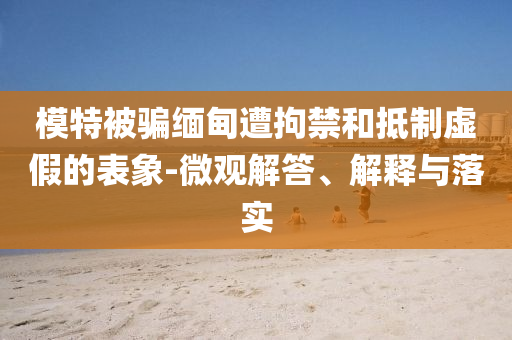 模特被騙緬甸遭拘禁和抵制虛假的表象-微觀解答、解釋與落實