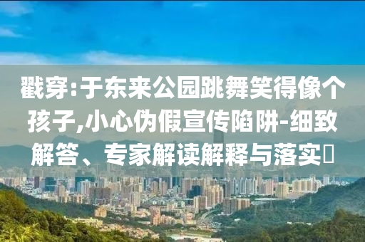 戳穿:于東來公園跳舞笑得像個孩子,小心偽假宣傳陷阱-細(xì)致解答、專家解讀解釋與落實?